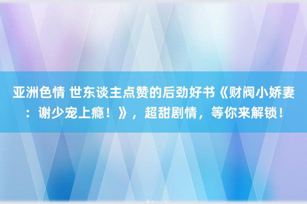 亚洲色情 世东谈主点赞的后劲好书《财阀小娇妻：谢少宠上瘾！》，超甜剧情，等你来解锁！