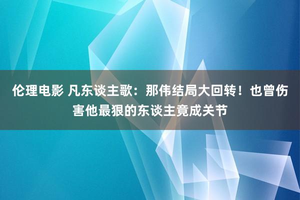 伦理电影 凡东谈主歌：那伟结局大回转！也曾伤害他最狠的东谈主竟成关节