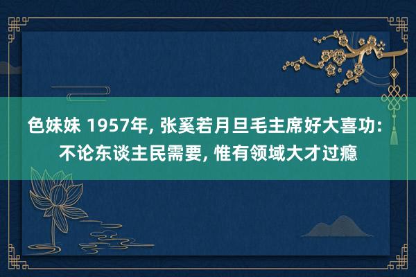 色妹妹 1957年， 张奚若月旦毛主席好大喜功: 不论东谈主民需要， 惟有领域大才过瘾