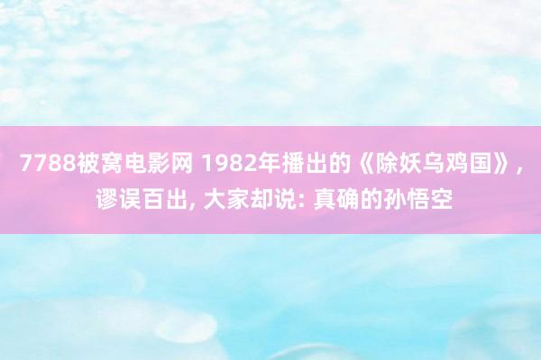 7788被窝电影网 1982年播出的《除妖乌鸡国》, 谬误百出, 大家却说: 真确的孙悟空