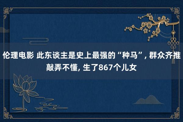 伦理电影 此东谈主是史上最强的“种马”， 群众齐推敲弄不懂， 生了867个儿女