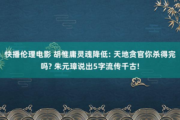 快播伦理电影 胡惟庸灵魂降低: 天地贪官你杀得完吗? 朱元璋说出5字流传千古!