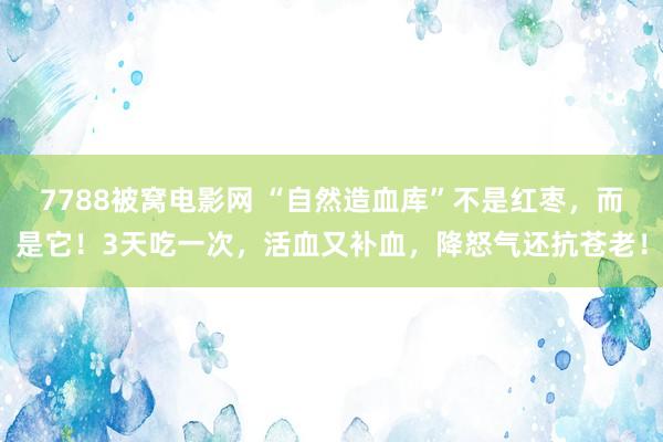 7788被窝电影网 “自然造血库”不是红枣，而是它！3天吃一次，活血又补血，降怒气还抗苍老！