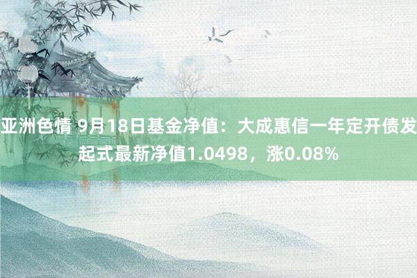 亚洲色情 9月18日基金净值：大成惠信一年定开债发起式最新净值1.0498，涨0.08%