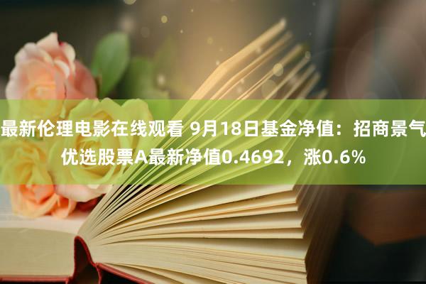 最新伦理电影在线观看 9月18日基金净值：招商景气优选股票A最新净值0.4692，涨0.6%