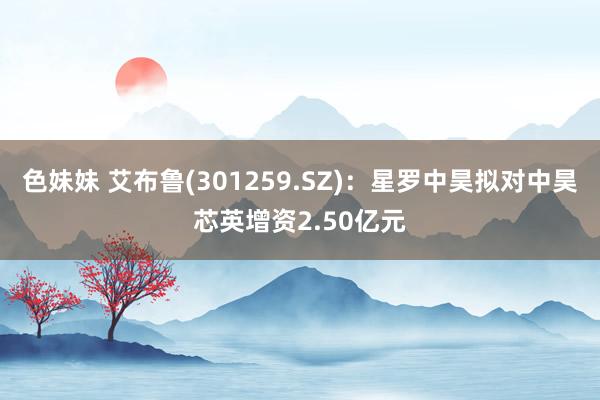 色妹妹 艾布鲁(301259.SZ)：星罗中昊拟对中昊芯英增资2.50亿元