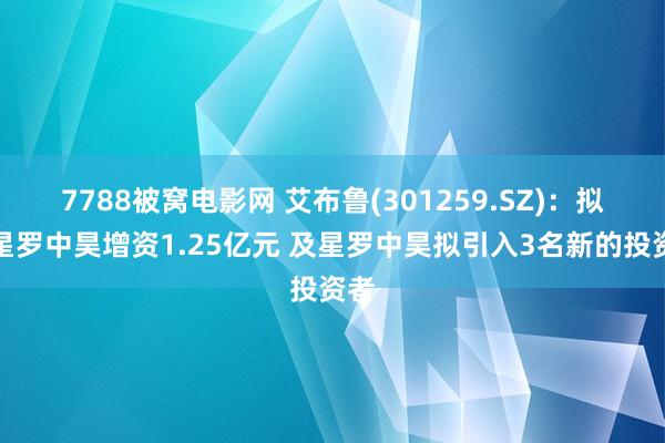 7788被窝电影网 艾布鲁(301259.SZ)：拟对星罗中昊增资1.25亿元 及星罗中昊拟引入3名新的投资者