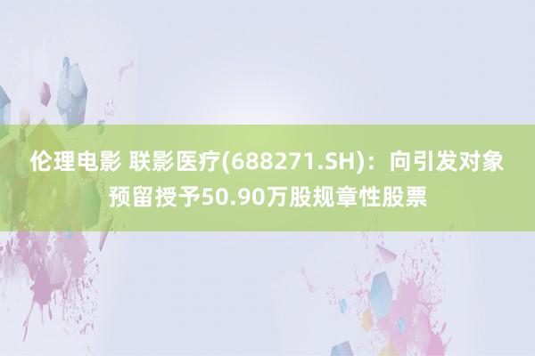 伦理电影 联影医疗(688271.SH)：向引发对象预留授予50.90万股规章性股票