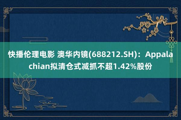 快播伦理电影 澳华内镜(688212.SH)：Appalachian拟清仓式减抓不超1.42%股份