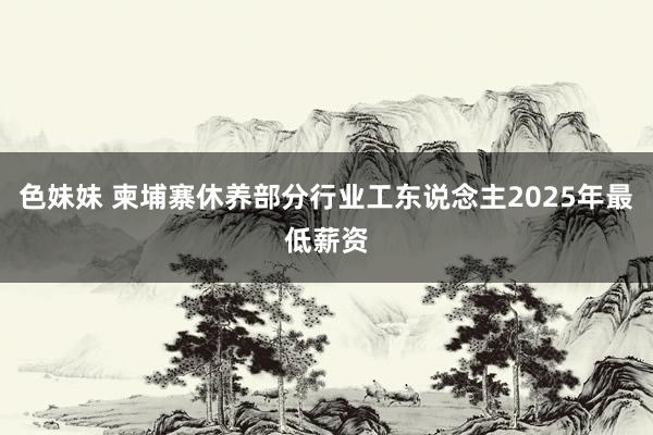 色妹妹 柬埔寨休养部分行业工东说念主2025年最低薪资