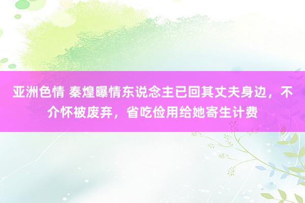 亚洲色情 秦煌曝情东说念主已回其丈夫身边，不介怀被废弃，省吃俭用给她寄生计费