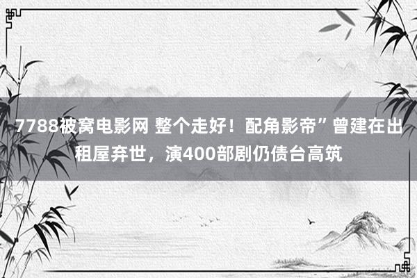 7788被窝电影网 整个走好！配角影帝”曾建在出租屋弃世，演400部剧仍债台高筑