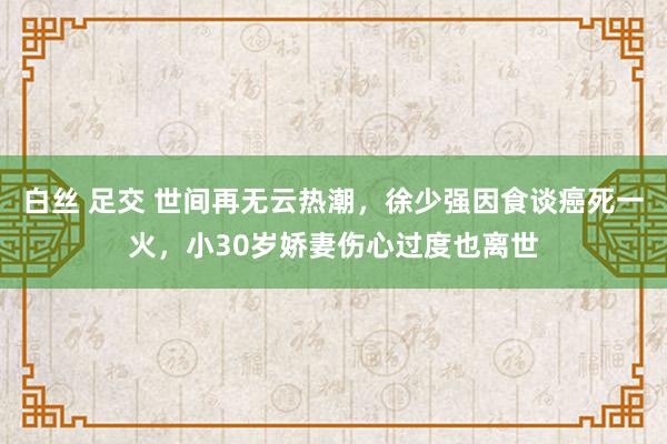 白丝 足交 世间再无云热潮，徐少强因食谈癌死一火，小30岁娇妻伤心过度也离世