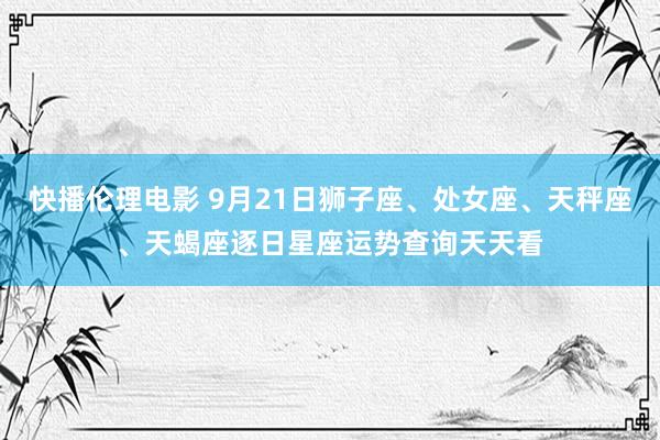 快播伦理电影 9月21日狮子座、处女座、天秤座、天蝎座逐日星座运势查询天天看