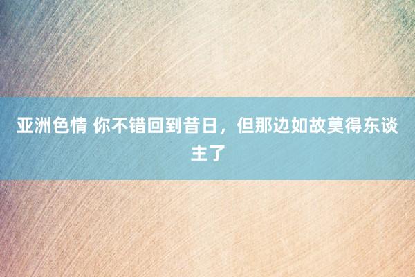 亚洲色情 你不错回到昔日，但那边如故莫得东谈主了