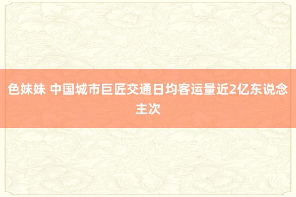 色妹妹 中国城市巨匠交通日均客运量近2亿东说念主次