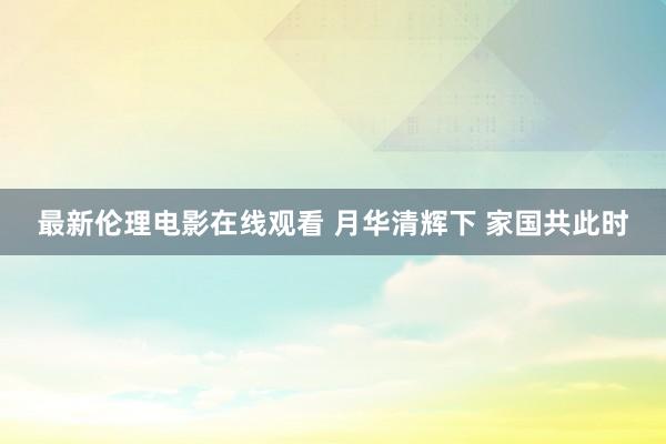 最新伦理电影在线观看 月华清辉下 家国共此时