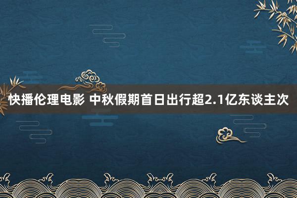 快播伦理电影 中秋假期首日出行超2.1亿东谈主次