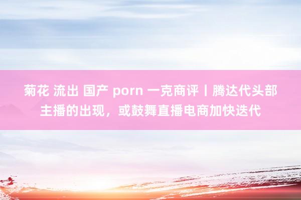 菊花 流出 国产 porn 一克商评丨腾达代头部主播的出现，或鼓舞直播电商加快迭代