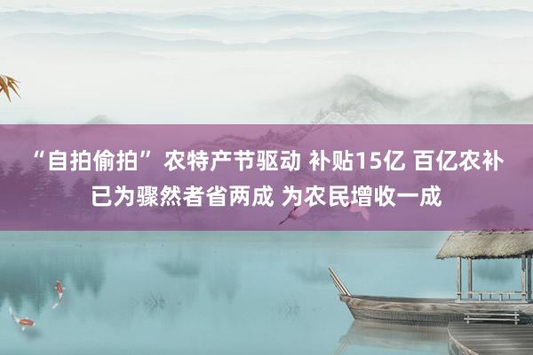 “自拍偷拍” 农特产节驱动 补贴15亿 百亿农补已为骤然者省两成 为农民增收一成