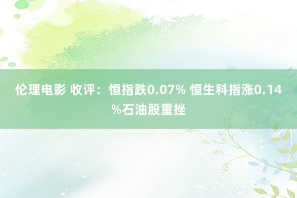 伦理电影 收评：恒指跌0.07% 恒生科指涨0.14%石油股重挫