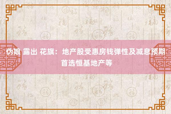 伪娘 露出 花旗：地产股受惠房钱弹性及减息预期 首选恒基地产等