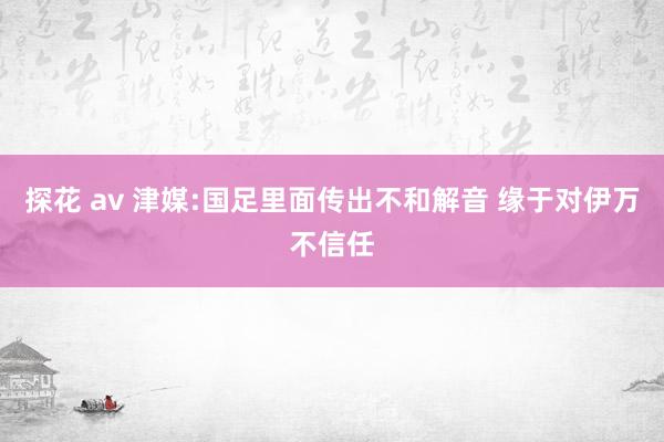 探花 av 津媒:国足里面传出不和解音 缘于对伊万不信任