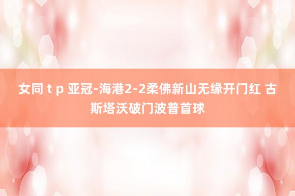 女同 t p 亚冠-海港2-2柔佛新山无缘开门红 古斯塔沃破门波普首球