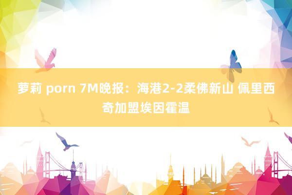 萝莉 porn 7M晚报：海港2-2柔佛新山 佩里西奇加盟埃因霍温