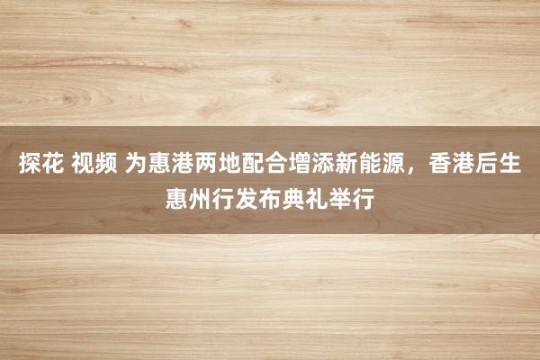 探花 视频 为惠港两地配合增添新能源，香港后生惠州行发布典礼举行