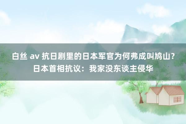 白丝 av 抗日剧里的日本军官为何弗成叫鸠山？日本首相抗议：我家没东谈主侵华