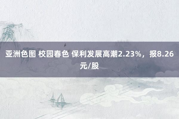 亚洲色图 校园春色 保利发展高潮2.23%，报8.26元/股