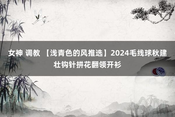 女神 调教 【浅青色的风推选】2024毛线球秋建壮钩针拼花翻领开衫