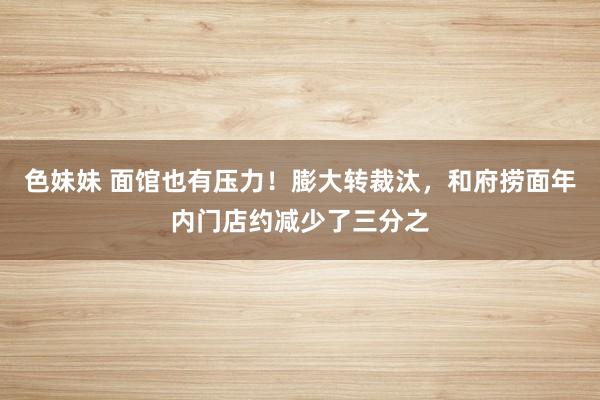 色妹妹 面馆也有压力！膨大转裁汰，和府捞面年内门店约减少了三分之