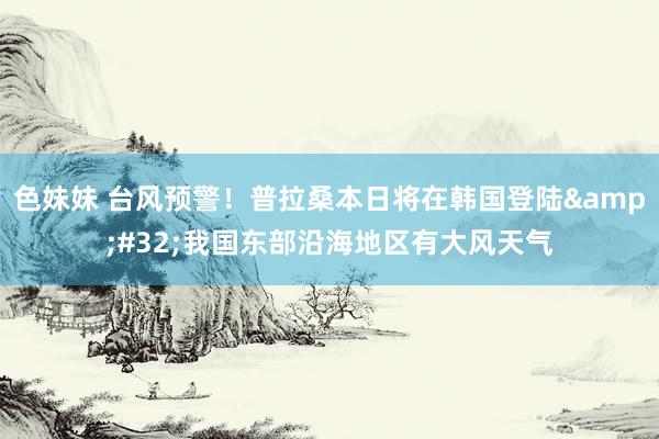 色妹妹 台风预警！普拉桑本日将在韩国登陆&#32;我国东部沿海地区有大风天气