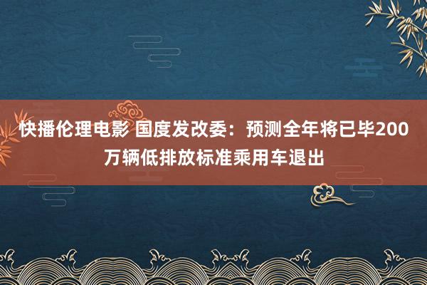 快播伦理电影 国度发改委：预测全年将已毕200万辆低排放标准乘用车退出