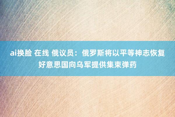 ai换脸 在线 俄议员：俄罗斯将以平等神志恢复好意思国向乌军提供集束弹药