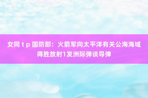 女同 t p 国防部：火箭军向太平洋有关公海海域得胜放射1发洲际弹谈导弹