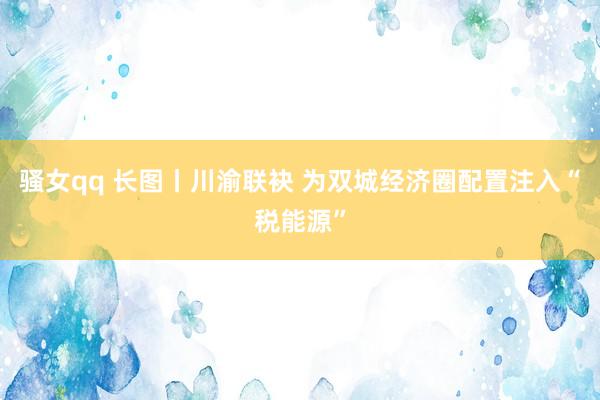 骚女qq 长图丨川渝联袂 为双城经济圈配置注入“税能源”