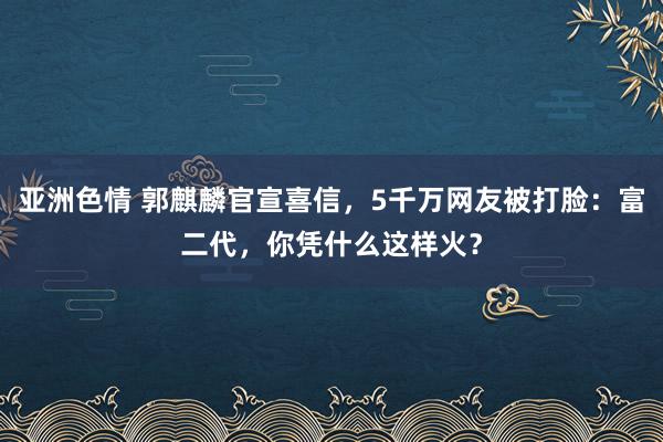 亚洲色情 郭麒麟官宣喜信，5千万网友被打脸：富二代，你凭什么这样火？