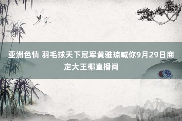 亚洲色情 羽毛球天下冠军黄雅琼喊你9月29日商定大王椰直播间