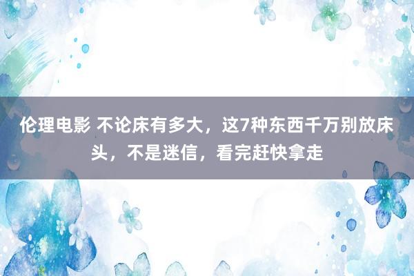 伦理电影 不论床有多大，这7种东西千万别放床头，不是迷信，看完赶快拿走