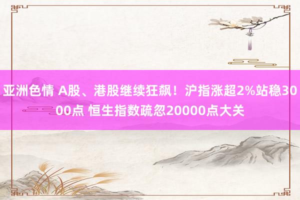 亚洲色情 A股、港股继续狂飙！沪指涨超2%站稳3000点 恒生指数疏忽20000点大关