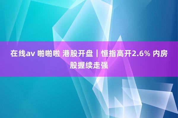 在线av 啪啪啦 港股开盘｜恒指高开2.6% 内房股握续走强