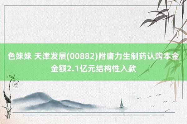 色妹妹 天津发展(00882)附庸力生制药认购本金金额2.1亿元结构性入款