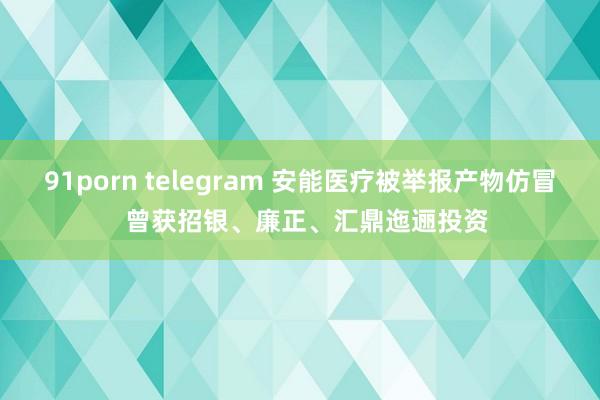 91porn telegram 安能医疗被举报产物仿冒  曾获招银、廉正、汇鼎迤逦投资