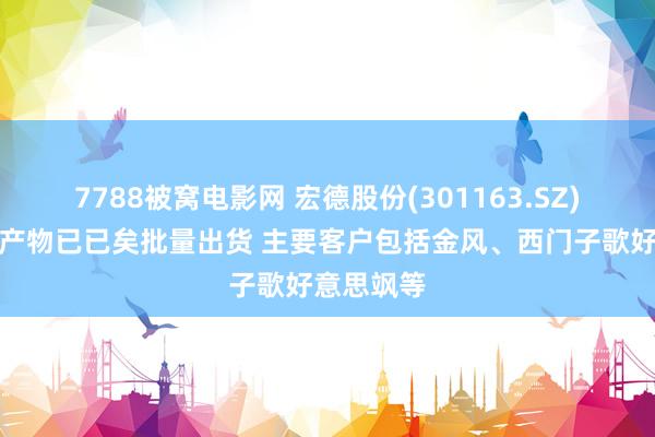 7788被窝电影网 宏德股份(301163.SZ)：风电轴产物已已矣批量出货 主要客户包括金风、西门子歌好意思飒等