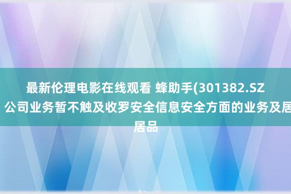 最新伦理电影在线观看 蜂助手(301382.SZ)：公司业务暂不触及收罗安全信息安全方面的业务及居品