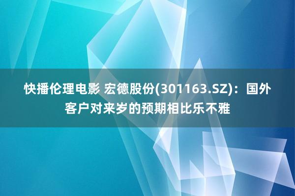 快播伦理电影 宏德股份(301163.SZ)：国外客户对来岁的预期相比乐不雅