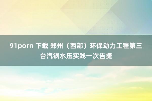 91porn 下载 郑州（西部）环保动力工程第三台汽锅水压实践一次告捷